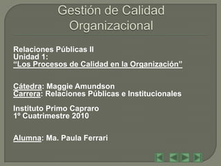 Relaciones Públicas II
Unidad 1:
“Los Procesos de Calidad en la Organización”

Cátedra: Maggie Amundson
Carrera: Relaciones Públicas e Institucionales
Instituto Primo Capraro
1º Cuatrimestre 2010

Alumna: Ma. Paula Ferrari
 
