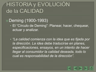  Deming   (1900-1993)
 • El “Círculo de Deming”: Planear, hacer, chequear,
   actuar y analizar.

 • “La calidad comienza con la idea que es fijada por
   la dirección. La idea debe traducirse en planes,
   especificaciones, ensayos, en un intento de hacer
   llegar al consumidor la calidad deseada, todo lo
   cual es responsabilidad de la dirección”.
 