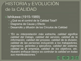  Ishikawa (1915-1989)
   • ¿Qué es el control de la Calidad Total?
   • Diagrama de Causa y Efecto
   • Desarrollo y difusión de los Círculos de Calidad

   • “En su interpretación más estrecha, calidad significa
    calidad del trabajo, calidad del servicio, calidad de la
    información, calidad del proceso, calidad de la división,
    calidad de las personas incluyendo a los trabajadores,
    ingenieros, gerentes y ejecutivos, calidad del sistema,
    calidad de la empresa, calidad de los objetivos, etc.
    Nuestro enfoque básico es controlar la calidad en todas
    sus manifestaciones.”
 