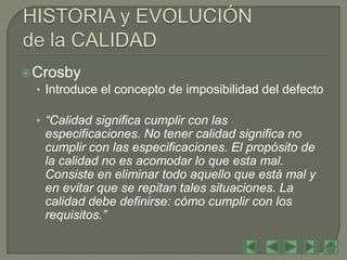  Crosby
  • Introduce el concepto de imposibilidad del defecto

  • “Calidad significa cumplir con las
    especificaciones. No tener calidad significa no
    cumplir con las especificaciones. El propósito de
    la calidad no es acomodar lo que esta mal.
    Consiste en eliminar todo aquello que está mal y
    en evitar que se repitan tales situaciones. La
    calidad debe definirse: cómo cumplir con los
    requisitos.”
 