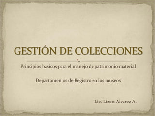 Principios básicos para el manejo de patrimonio material Departamentos de Registro en los museos Lic. Lizett Alvarez A. 