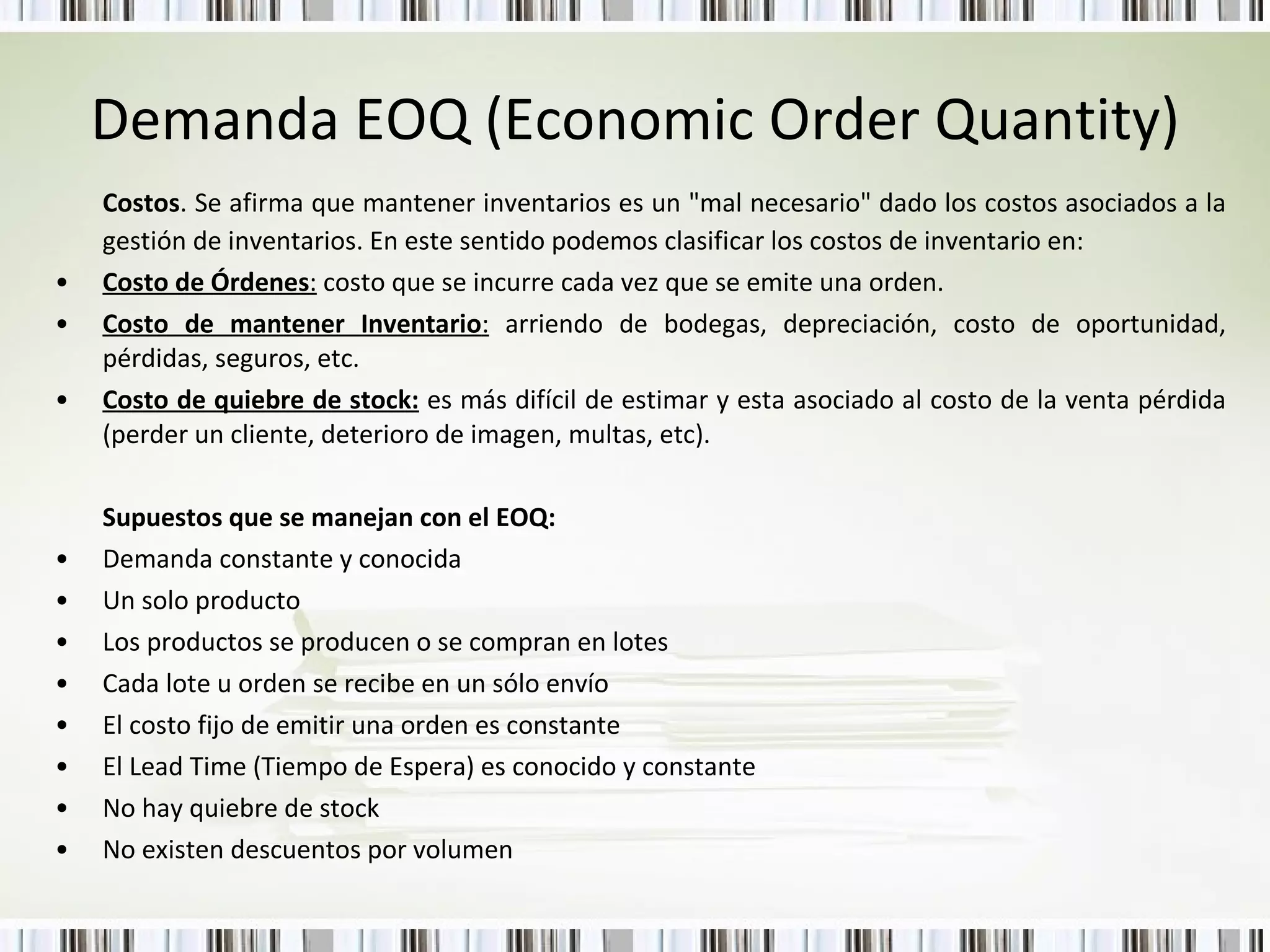 Demanda EOQ (Economic Order Quantity) Costos . Se afirma que mantener inventarios es un "mal necesario" dado los costos asociados a la gestión de inventarios. En este sentido podemos clasificar los costos de inventario en: Costo de Órdenes :  costo que se incurre cada vez que se emite una orden. Costo de mantener Inventario :  arriendo de bodegas, depreciación, costo de oportunidad, pérdidas, seguros, etc. Costo de quiebre de stock:  es más difícil de estimar y esta asociado al costo de la venta pérdida (perder un cliente, deterioro de imagen, multas, etc). Supuestos que se manejan con el EOQ: Demanda constante y conocida Un solo producto Los productos se producen o se compran en lotes Cada lote u orden se recibe en un sólo envío El costo fijo de emitir una orden es constante  El Lead Time (Tiempo de Espera) es conocido y constante  No hay quiebre de stock  No existen descuentos por volumen 