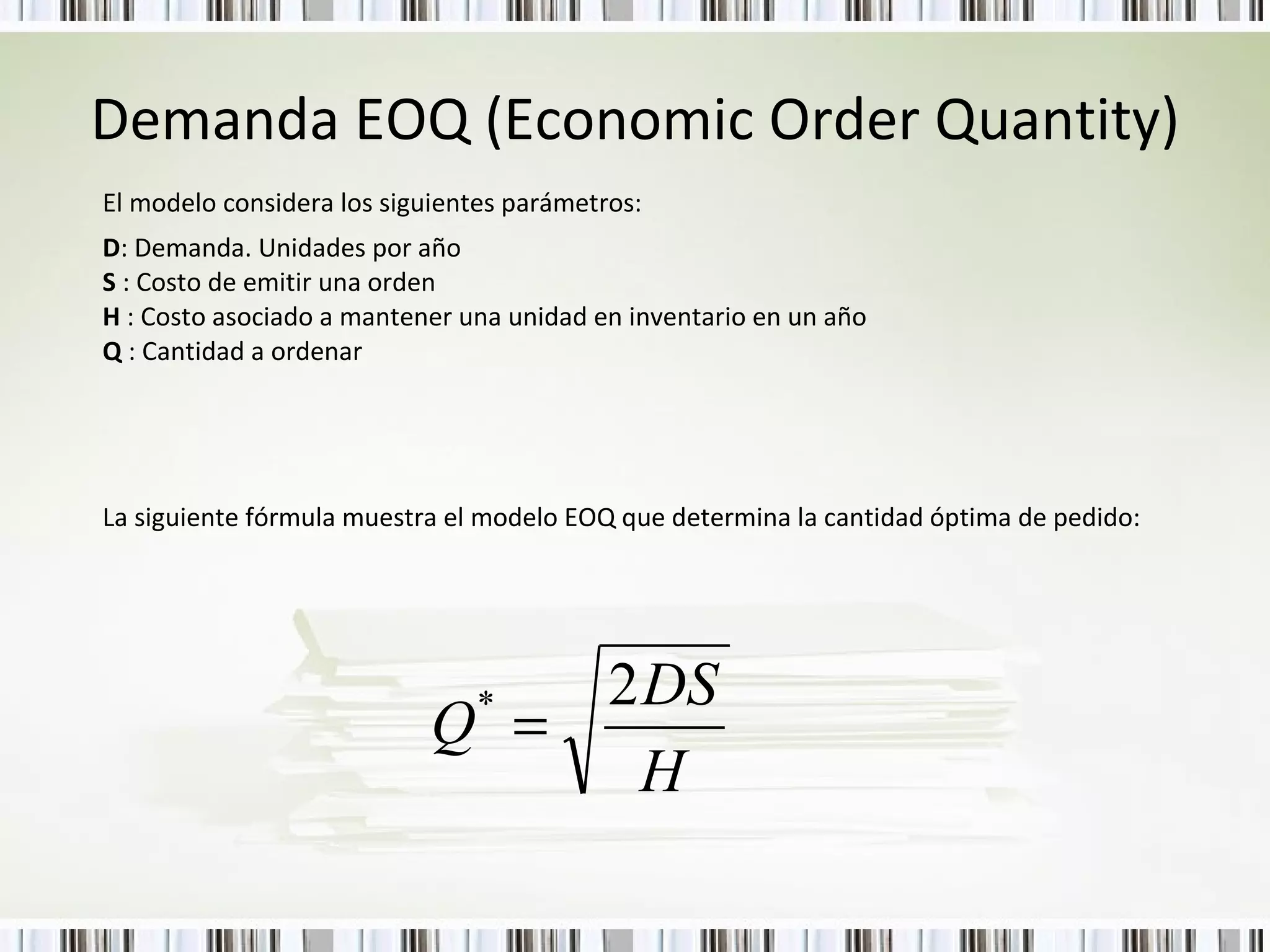 Demanda EOQ (Economic Order Quantity) El modelo considera los siguientes parámetros: D : Demanda. Unidades por año S  : Costo de emitir una orden H  : Costo asociado a mantener una unidad en inventario en un año Q  : Cantidad a ordenar La siguiente fórmula muestra el modelo EOQ que determina la cantidad óptima de pedido:  