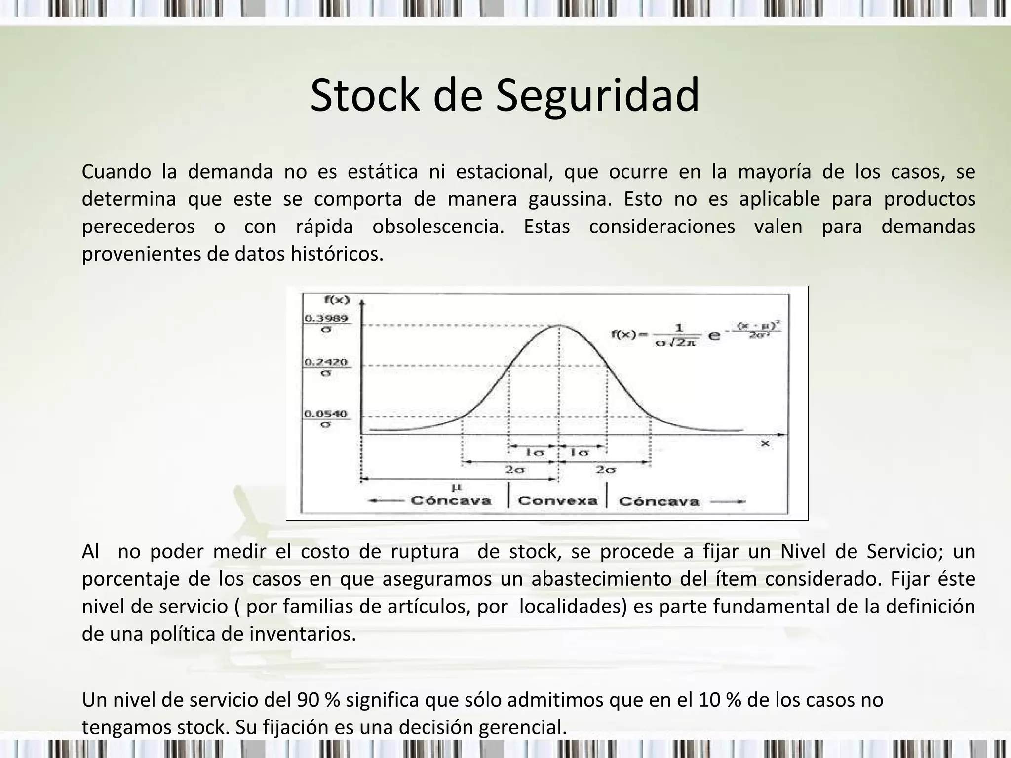 Stock de Seguridad Cuando la demanda no es estática ni estacional, que ocurre en la mayoría de los casos, se determina que este se comporta de manera gaussina. Esto no es aplicable para productos perecederos o con rápida obsolescencia. Estas consideraciones valen para demandas provenientes de datos históricos. Al  no poder medir el costo de ruptura  de stock, se procede a fijar un Nivel de Servicio; un porcentaje de los casos en que aseguramos un abastecimiento del ítem considerado. Fijar éste nivel de servicio ( por familias de artículos, por  localidades) es parte fundamental de la definición de una política de inventarios. Un nivel de servicio del 90 % significa que sólo admitimos que en el 10 % de los casos no tengamos stock. Su fijación es una decisión gerencial. 