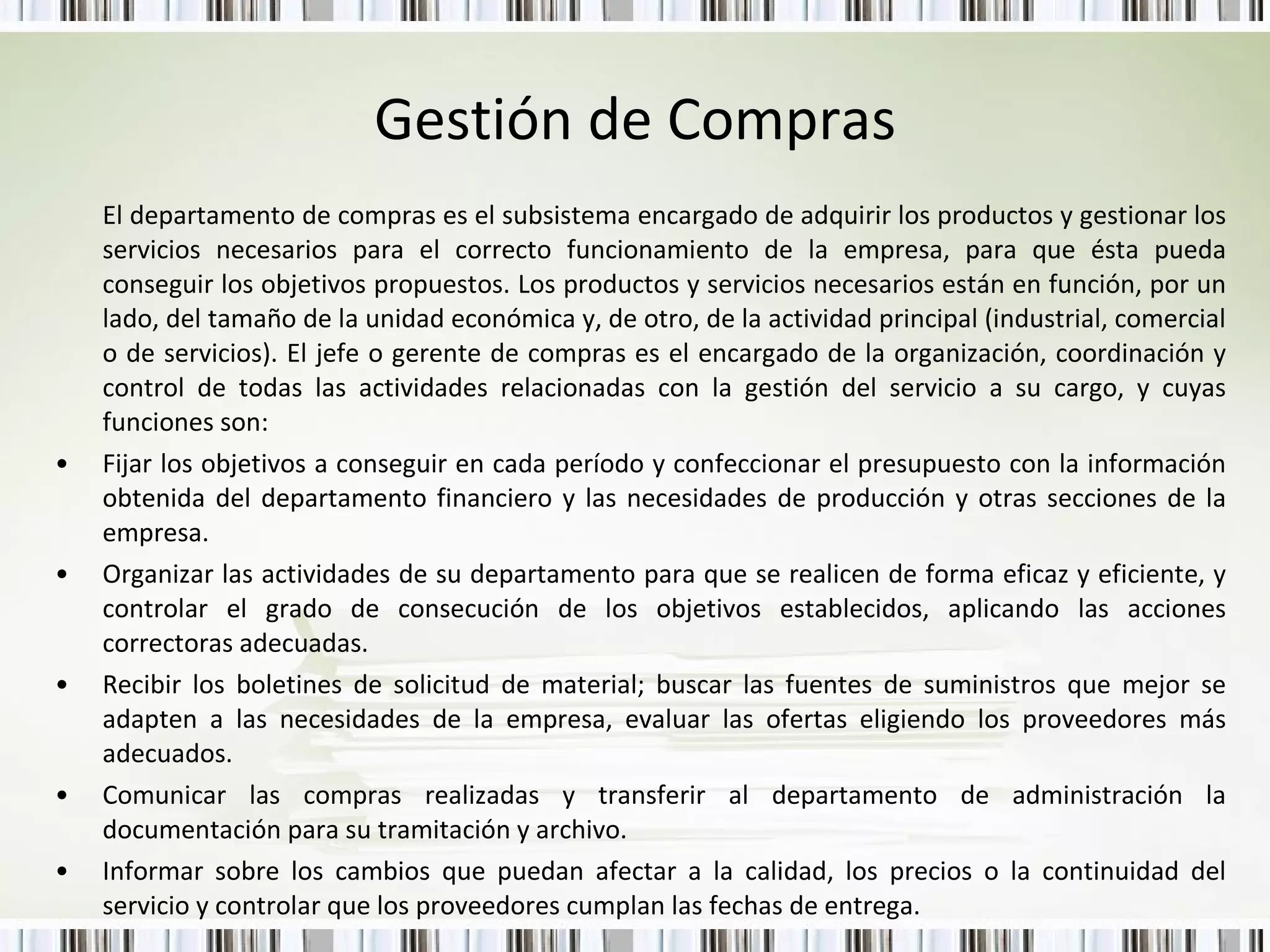 Gestión de Compras El departamento de compras es el subsistema encargado de adquirir los productos y gestionar los servicios necesarios para el correcto funcionamiento de la empresa, para que ésta pueda conseguir los objetivos propuestos. Los productos y servicios necesarios están en función, por un lado, del tamaño de la unidad económica y, de otro, de la actividad principal (industrial, comercial o de servicios). El jefe o gerente de compras es el encargado de la organización, coordinación y control de todas las actividades relacionadas con la gestión del servicio a su cargo, y cuyas funciones son: Fijar los objetivos a conseguir en cada período y confeccionar el presupuesto con la información obtenida del departamento financiero y las necesidades de producción y otras secciones de la empresa.  Organizar las actividades de su departamento para que se realicen de forma eficaz y eficiente, y controlar el grado de consecución de los objetivos establecidos, aplicando las acciones correctoras adecuadas.  Recibir los boletines de solicitud de material; buscar las fuentes de suministros que mejor se adapten a las necesidades de la empresa, evaluar las ofertas eligiendo los proveedores más adecuados.  Comunicar las compras realizadas y transferir al departamento de administración la documentación para su tramitación y archivo. Informar sobre los cambios que puedan afectar a la calidad, los precios o la continuidad del servicio y controlar que los proveedores cumplan las fechas de entrega.  