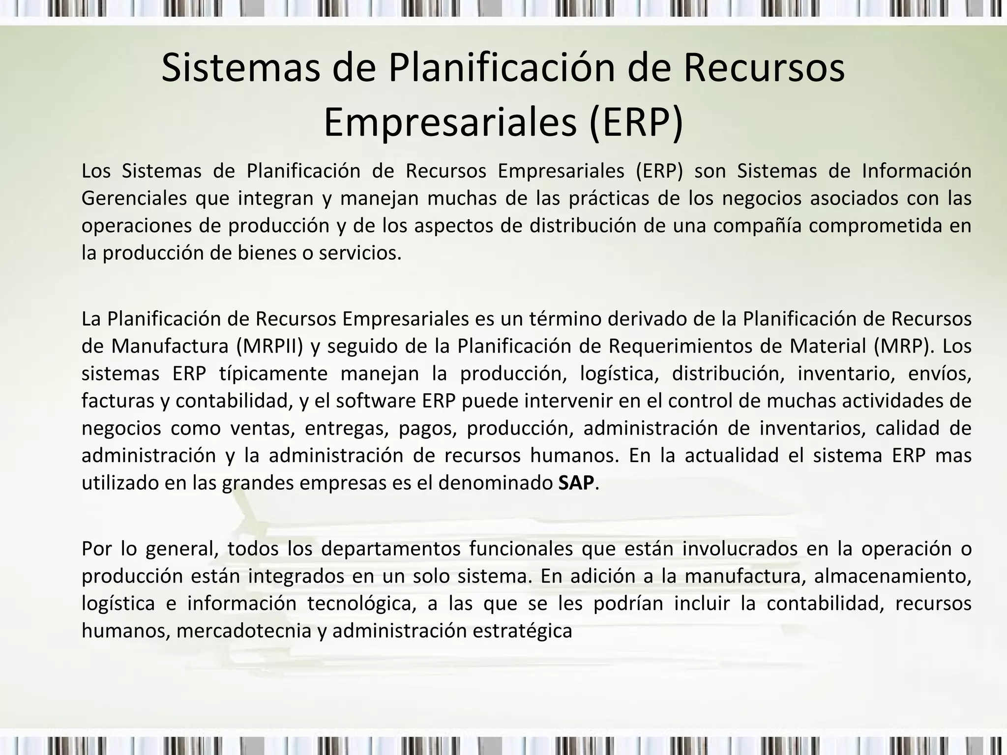 Sistemas de Planificación de Recursos Empresariales (ERP) Los Sistemas de Planificación de Recursos Empresariales (ERP) son Sistemas de Información Gerenciales que integran y manejan muchas de las prácticas de los negocios asociados con las operaciones de producción y de los aspectos de distribución de una compañía comprometida en la producción de bienes o servicios.  La Planificación de Recursos Empresariales es un término derivado de la Planificación de Recursos de Manufactura (MRPII) y seguido de la Planificación de Requerimientos de Material (MRP). Los sistemas ERP típicamente manejan la producción, logística, distribución, inventario, envíos, facturas y contabilidad, y el software ERP puede intervenir en el control de muchas actividades de negocios como ventas, entregas, pagos, producción, administración de inventarios, calidad de administración y la administración de recursos humanos. En la actualidad el sistema ERP mas utilizado en las grandes empresas es el denominado  SAP .  Por lo general, todos los departamentos funcionales que están involucrados en la operación o producción están integrados en un solo sistema. En adición a la manufactura, almacenamiento, logística e información tecnológica, a las que se les podrían incluir la contabilidad, recursos humanos, mercadotecnia y administración estratégica 