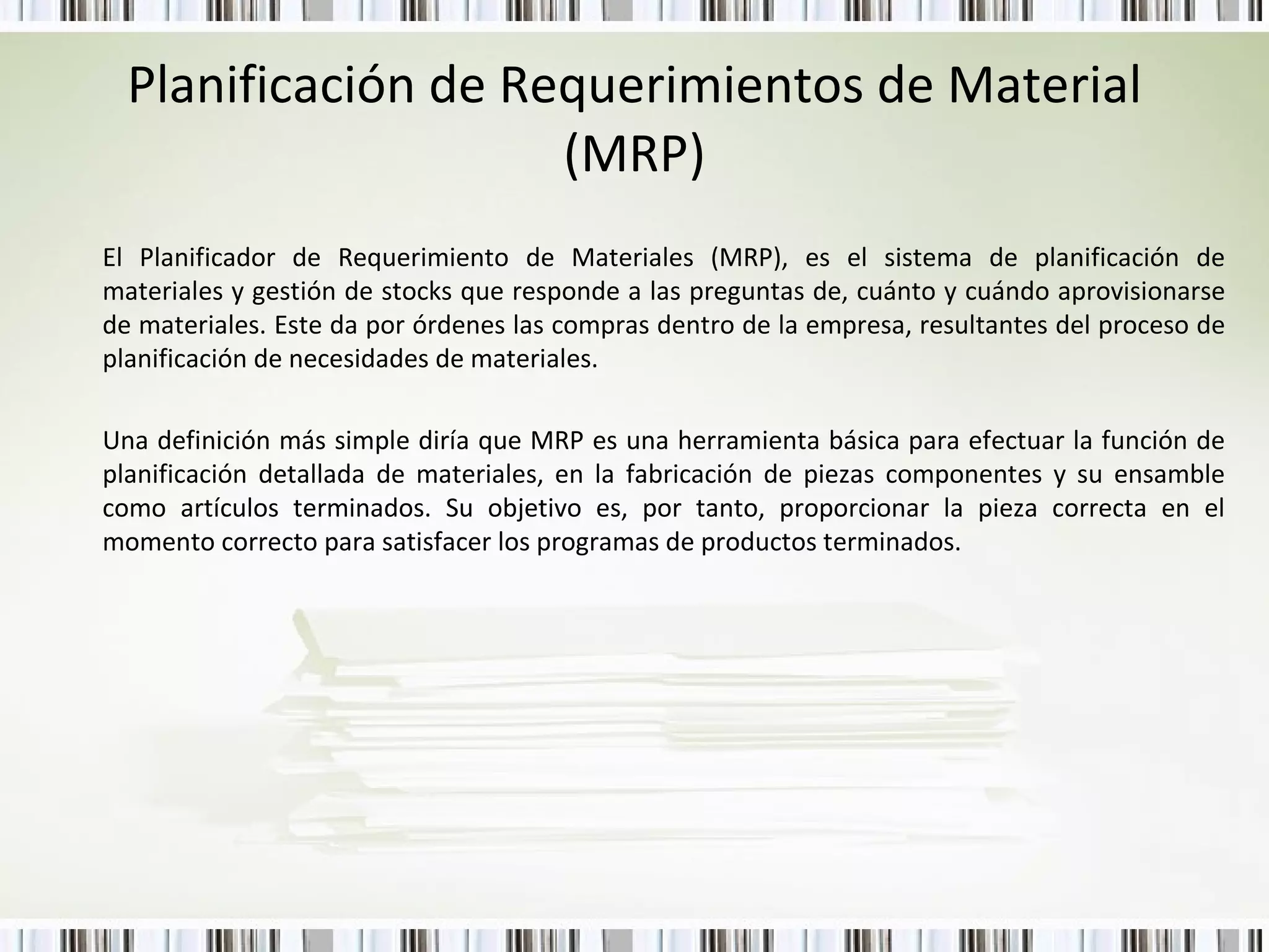 Planificación de Requerimientos de Material (MRP) El Planificador de Requerimiento de Materiales (MRP), es el sistema de planificación de materiales y gestión de stocks que responde a las preguntas de, cuánto y cuándo aprovisionarse de materiales. Este da por órdenes las compras dentro de la empresa, resultantes del proceso de planificación de necesidades de materiales.  Una definición más simple diría que MRP es una herramienta básica para efectuar la función de planificación detallada de materiales, en la fabricación de piezas componentes y su ensamble como artículos terminados. Su objetivo es, por tanto, proporcionar la pieza correcta en el momento correcto para satisfacer los programas de productos terminados. 