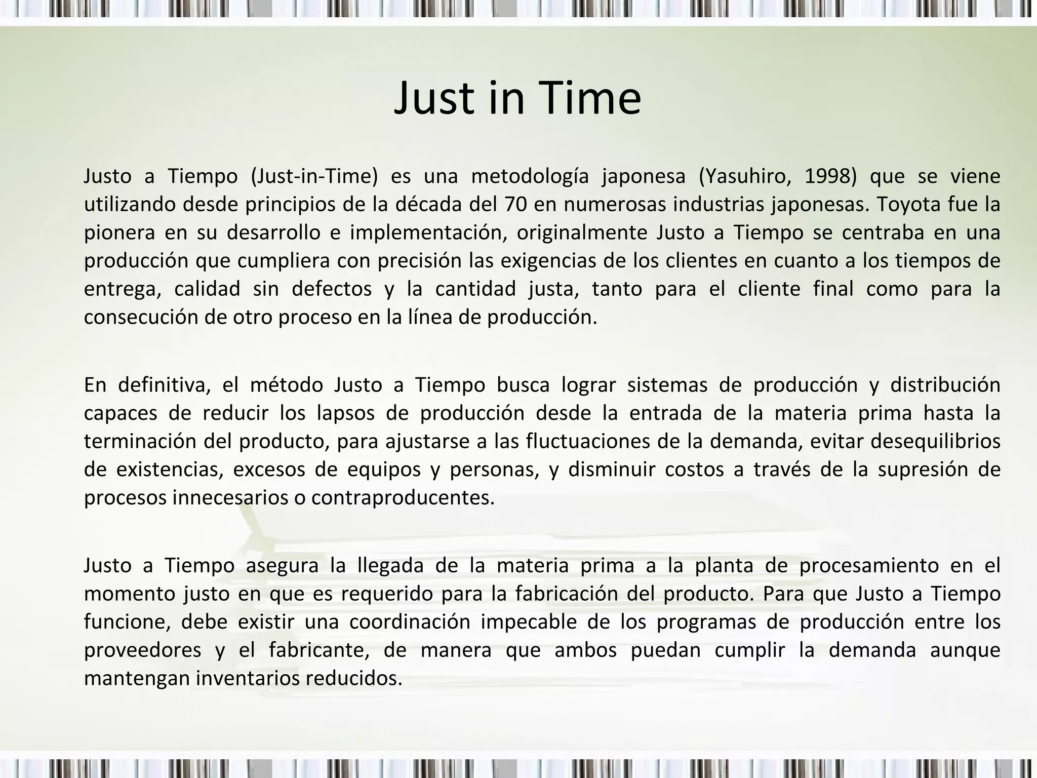 Just in Time Justo a Tiempo (Just-in-Time) es una metodología japonesa (Yasuhiro, 1998) que se viene utilizando desde principios de la década del 70 en numerosas industrias japonesas. Toyota fue la pionera en su desarrollo e implementación, originalmente Justo a Tiempo se centraba en una producción que cumpliera con precisión las exigencias de los clientes en cuanto a los tiempos de entrega, calidad sin defectos y la cantidad justa, tanto para el cliente final como para la consecución de otro proceso en la línea de producción.  En definitiva, el método Justo a Tiempo busca lograr sistemas de producción y distribución capaces de reducir los lapsos de producción desde la entrada de la materia prima hasta la terminación del producto, para ajustarse a las fluctuaciones de la demanda, evitar desequilibrios de existencias, excesos de equipos y personas, y disminuir costos a través de la supresión de procesos innecesarios o contraproducentes.  Justo a Tiempo asegura la llegada de la materia prima a la planta de procesamiento en el momento justo en que es requerido para la fabricación del producto. Para que Justo a Tiempo funcione, debe existir una coordinación impecable de los programas de producción entre los proveedores y el fabricante, de manera que ambos puedan cumplir la demanda aunque mantengan inventarios reducidos.  