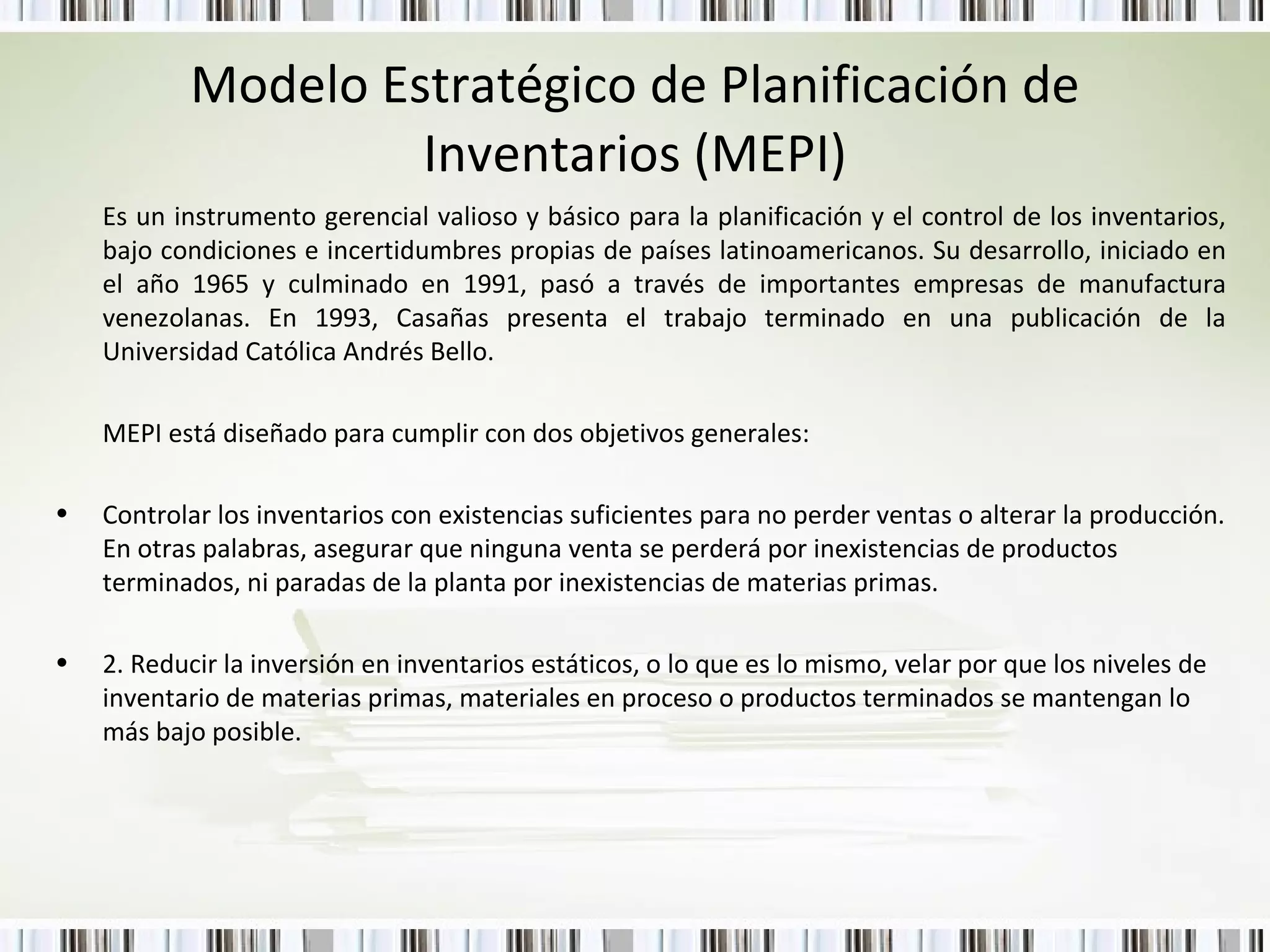 Modelo Estratégico de Planificación de Inventarios (MEPI) Es un instrumento gerencial valioso y básico para la planificación y el control de los inventarios, bajo condiciones e incertidumbres propias de países latinoamericanos. Su desarrollo, iniciado en el año 1965 y culminado en 1991, pasó a través de importantes empresas de manufactura venezolanas. En 1993, Casañas presenta el trabajo terminado en una publicación de la Universidad Católica Andrés Bello. MEPI está diseñado para cumplir con dos objetivos generales: Controlar los inventarios con existencias suficientes para no perder ventas o alterar la producción. En otras palabras, asegurar que ninguna venta se perderá por inexistencias de productos terminados, ni paradas de la planta por inexistencias de materias primas. 2. Reducir la inversión en inventarios estáticos, o lo que es lo mismo, velar por que los niveles de inventario de materias primas, materiales en proceso o productos terminados se mantengan lo más bajo posible. 