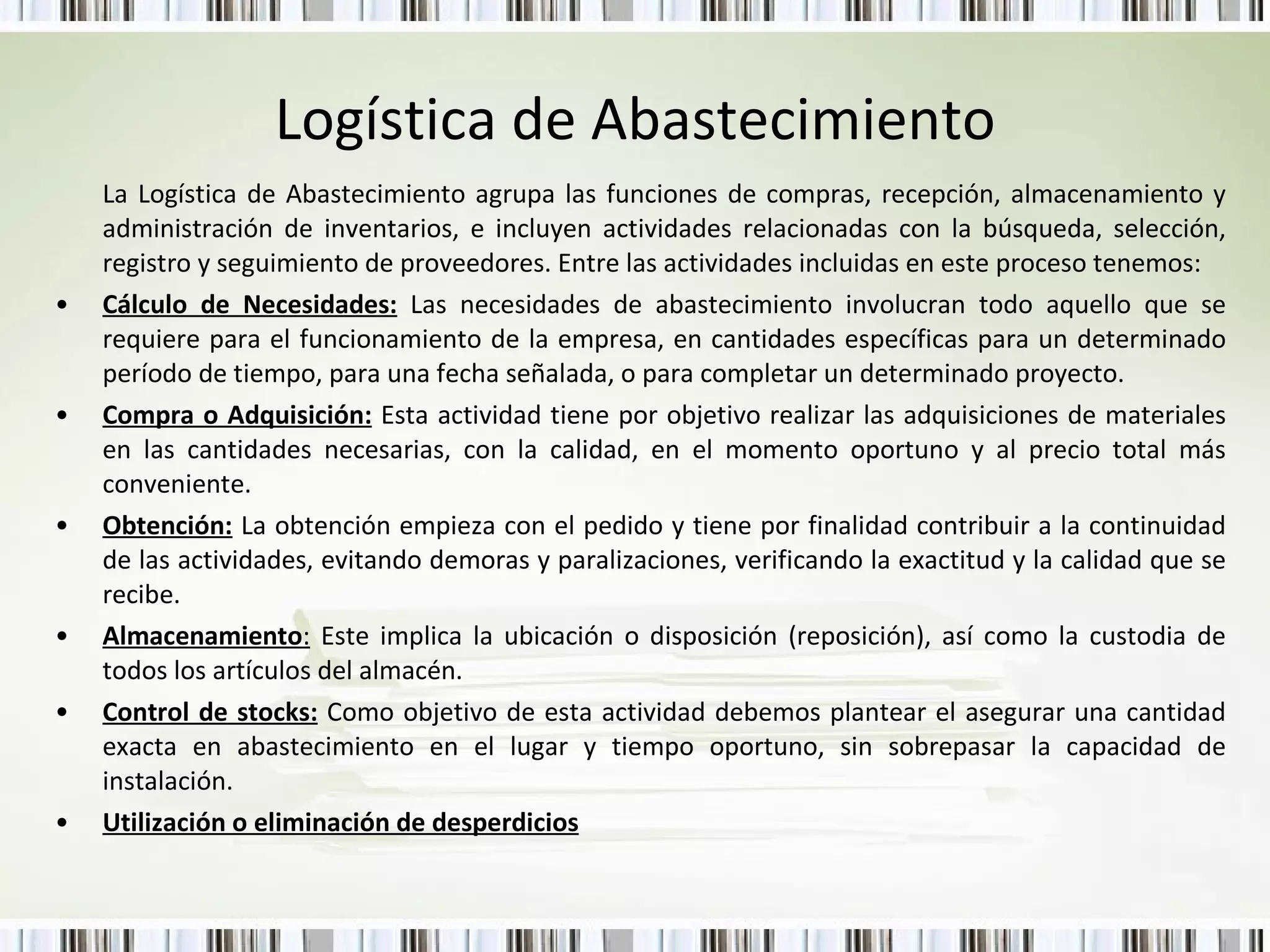 Logística de Abastecimiento La Logística de Abastecimiento agrupa las funciones de compras, recepción, almacenamiento y administración de inventarios, e incluyen actividades relacionadas con la búsqueda, selección, registro y seguimiento de proveedores.  Entre las actividades incluidas en este proceso tenemos: Cálculo de Necesidades:   Las necesidades de abastecimiento involucran todo aquello que se requiere para el funcionamiento de la empresa, en cantidades específicas para un determinado período de tiempo, para una fecha señalada, o para completar un determinado proyecto.  Compra o Adquisición:   Esta actividad tiene por objetivo realizar las adquisiciones de materiales en las cantidades necesarias, con la calidad, en el momento oportuno y al precio   total más conveniente. Obtención:  La obtención empieza con el pedido y tiene por finalidad contribuir a la continuidad de las actividades, evitando demoras y paralizaciones, verificando la exactitud y la calidad que se recibe. Almacenamiento :  Este implica la ubicación o disposición (reposición), así como la custodia de todos los artículos del almacén. Control de stocks:   Como objetivo de esta actividad debemos plantear el asegurar una cantidad exacta en abastecimiento en el lugar y tiempo oportuno, sin sobrepasar la capacidad de instalación.  Utilización o eliminación de desperdicios 