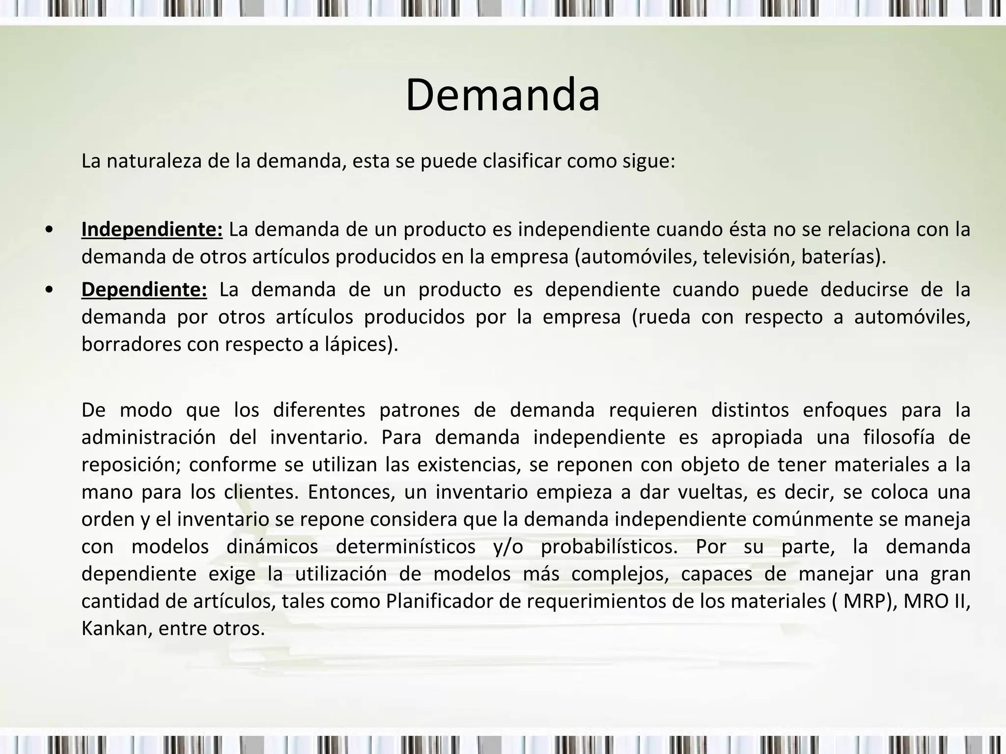 Demanda La naturaleza de la demanda, esta se puede clasificar como sigue:  Independiente:  La demanda de un producto es independiente cuando ésta no se relaciona con la demanda de otros artículos producidos en la empresa (automóviles, televisión, baterías). Dependiente:  La demanda de un producto es dependiente cuando puede deducirse de la demanda por otros artículos producidos por la empresa (rueda con respecto a automóviles, borradores con respecto a lápices). De modo que los diferentes patrones de demanda requieren distintos enfoques para la administración del inventario. Para demanda independiente es apropiada una filosofía de reposición; conforme se utilizan las existencias, se reponen con objeto de tener materiales a la mano para los clientes. Entonces, un inventario empieza a dar vueltas, es decir, se coloca una orden y el inventario se repone considera que la demanda independiente comúnmente se maneja con modelos dinámicos determinísticos y/o probabilísticos. Por su parte, la demanda dependiente exige la utilización de modelos más complejos, capaces de manejar una gran cantidad de artículos, tales como Planificador de requerimientos de los materiales ( MRP), MRO II, Kankan, entre otros. 