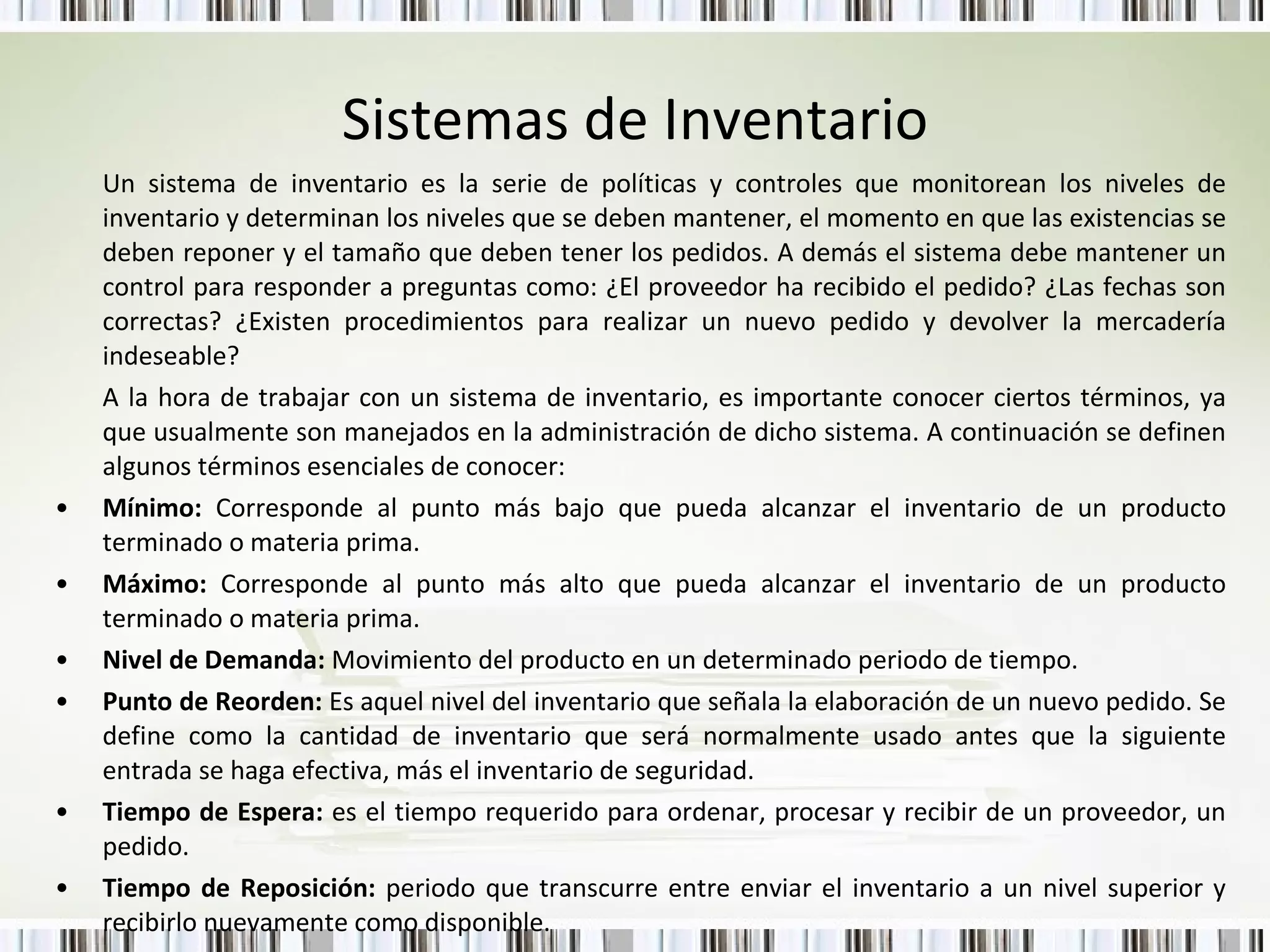Sistemas de Inventario Un sistema de inventario es la serie de políticas y controles que monitorean los niveles de inventario y determinan los niveles que se deben mantener, el momento en que las existencias se deben reponer y el tamaño que deben tener los pedidos. A demás el sistema debe mantener un control para responder a preguntas como: ¿El proveedor ha recibido el pedido? ¿Las fechas son correctas? ¿Existen procedimientos para realizar un nuevo pedido y devolver la mercadería indeseable?  A la hora de trabajar con un sistema de inventario, es importante conocer ciertos términos, ya que usualmente son manejados en la administración de dicho sistema. A continuación se definen algunos términos esenciales de conocer:  Mínimo:  Corresponde al punto más bajo que pueda alcanzar el inventario de un producto terminado o materia prima. Máximo:  Corresponde al punto más alto que pueda alcanzar el inventario de un producto terminado o materia prima. Nivel de Demanda:  Movimiento del producto en un determinado periodo de tiempo. Punto de Reorden:  Es aquel nivel del inventario que señala la elaboración de un nuevo pedido. Se define como la cantidad de inventario que será normalmente usado antes que la siguiente entrada se haga efectiva, más el inventario de seguridad. Tiempo de Espera:  es el tiempo requerido para ordenar, procesar y recibir de un proveedor, un pedido. Tiempo de Reposición:  periodo que transcurre entre enviar el inventario a un nivel superior y recibirlo nuevamente como disponible. 