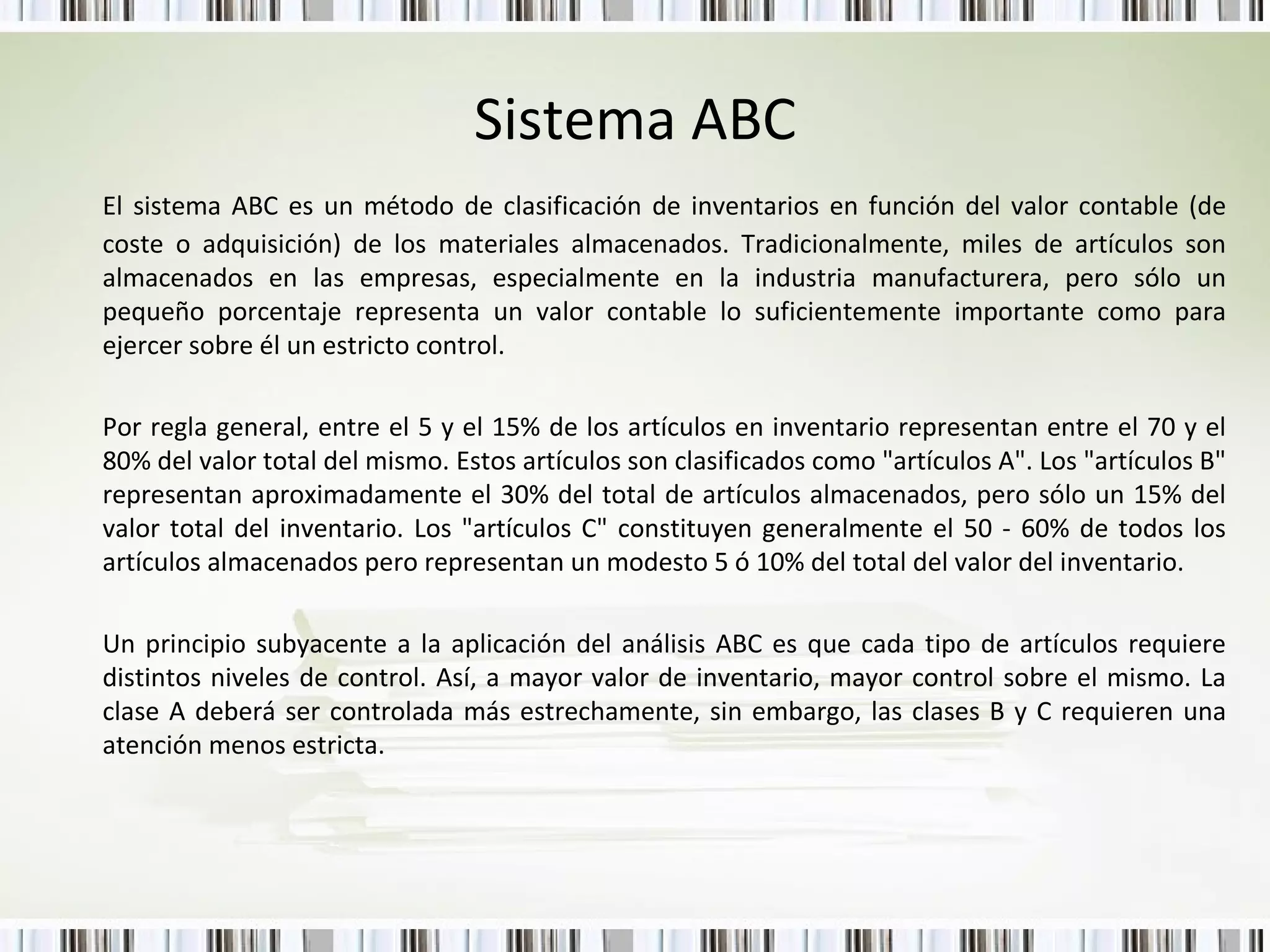 Sistema ABC El sistema ABC es un método de clasificación de inventarios en función del valor contable (de coste o adquisición) de los materiales almacenados. Tradicionalmente, miles de artículos son almacenados en las empresas, especialmente en la industria manufacturera, pero sólo un pequeño porcentaje representa un valor contable lo suficientemente importante como para ejercer sobre él un estricto control. Por regla general, entre el 5 y el 15% de los artículos en inventario representan entre el 70 y el 80% del valor total del mismo. Estos artículos son clasificados como "artículos A". Los "artículos B" representan aproximadamente el 30% del total de artículos almacenados, pero sólo un 15% del valor total del inventario. Los "artículos C" constituyen generalmente el 50 - 60% de todos los artículos almacenados pero representan un modesto 5 ó 10% del total del valor del inventario. Un principio subyacente a la aplicación del análisis ABC es que cada tipo de artículos requiere distintos niveles de control. Así, a mayor valor de inventario, mayor control sobre el mismo. La clase A deberá ser controlada más estrechamente, sin embargo, las clases B y C requieren una atención menos estricta. 