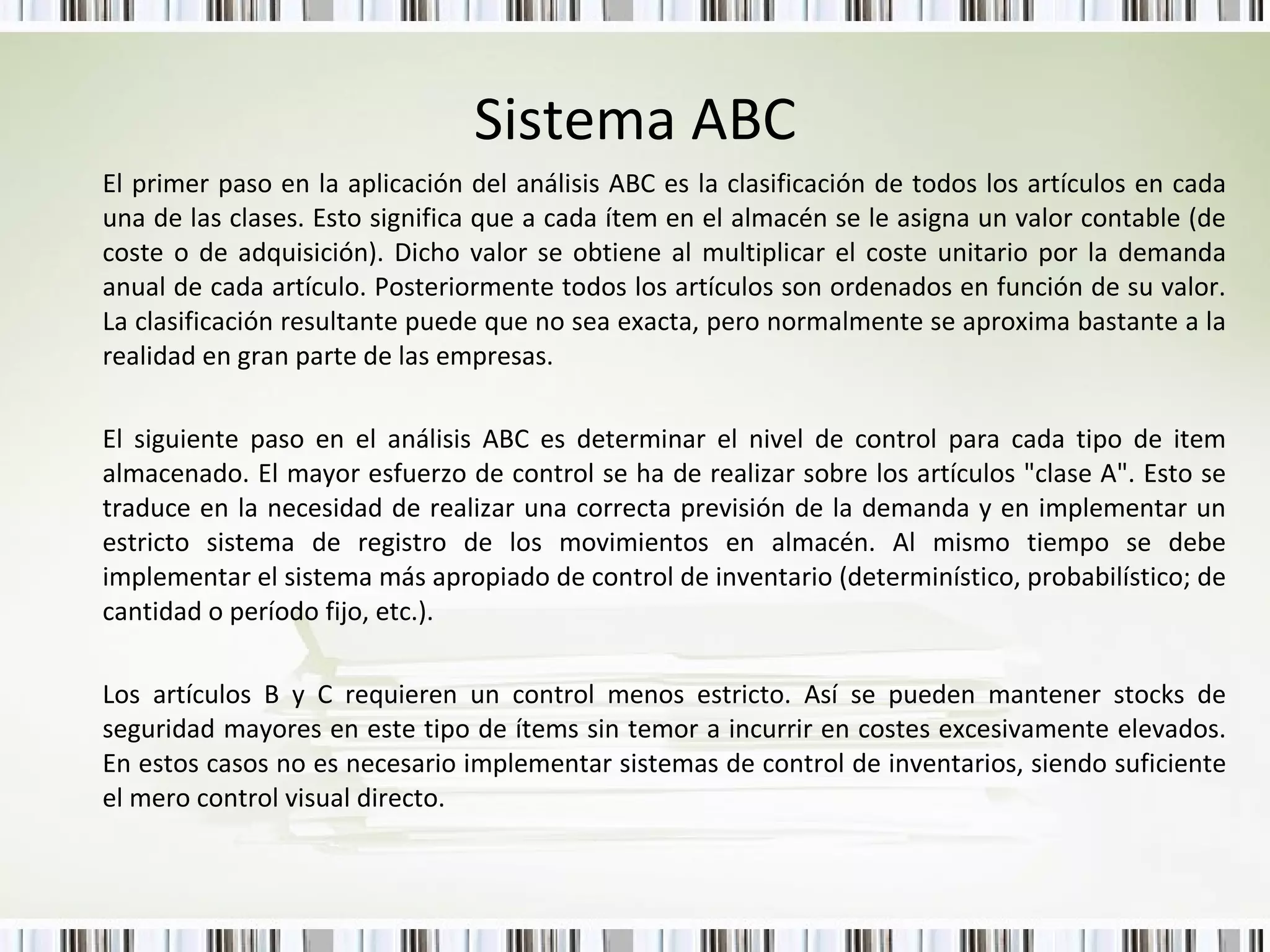 Sistema ABC El primer paso en la aplicación del análisis ABC es la clasificación de todos los artículos en cada una de las clases. Esto significa que a cada ítem en el almacén se le asigna un valor contable (de coste o de adquisición). Dicho valor se obtiene al multiplicar el coste unitario por la demanda anual de cada artículo. Posteriormente todos los artículos son ordenados en función de su valor. La clasificación resultante puede que no sea exacta, pero normalmente se aproxima bastante a la realidad en gran parte de las empresas. El siguiente paso en el análisis ABC es determinar el nivel de control para cada tipo de item almacenado. El mayor esfuerzo de control se ha de realizar sobre los artículos "clase A". Esto se traduce en la necesidad de realizar una correcta previsión de la demanda y en implementar un estricto sistema de registro de los movimientos en almacén. Al mismo tiempo se debe implementar el sistema más apropiado de control de inventario (determinístico, probabilístico; de cantidad o período fijo, etc.). Los artículos B y C requieren un control menos estricto. Así se pueden mantener stocks de seguridad mayores en este tipo de ítems sin temor a incurrir en costes excesivamente elevados. En estos casos no es necesario implementar sistemas de control de inventarios, siendo suficiente el mero control visual directo.  