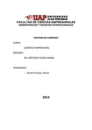 FACULTAD DE CIENCIAS EMPRESARIALES 
ADMINISTRACION Y NEGOCIOS INTERNACIONALES 
“GESTION DE COMPRAS” 
CURSO: 
LOGÍSTICA EMPRESARIAL 
DOCENTE: 
DR. ARÍSTIDES TEJADA ARANA 
INTEGRANTE: 
- Gárate Piscoya, Renzo 
2014 
 
