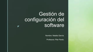 z
Gestión de
configuración del
software
Nombre: Natalia García.
Profesora: Pilar Pardo.
 