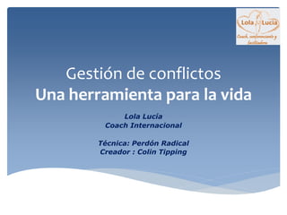 Gestión de conflictos
Una herramienta para la vida
Lola Lucía
Coach Internacional
Técnica: Perdón Radical
Creador : Colin Tipping
 