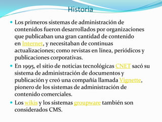 Historia
 Los primeros sistemas de administración de
  contenidos fueron desarrollados por organizaciones
  que publicaban una gran cantidad de contenido
  en Internet, y necesitaban de continuas
  actualizaciones; como revistas en línea, periódicos y
  publicaciones corporativas.
 En 1995, el sitio de noticias tecnológicas CNET sacó su
  sistema de administración de documentos y
  publicación y creó una compañía llamada Vignette,
  pionero de los sistemas de administración de
  contenido comerciales.
 Los wikis y los sistemas groupware también son
  considerados CMS.
 
