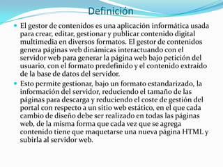 Definición
 El gestor de contenidos es una aplicación informática usada
  para crear, editar, gestionar y publicar contenido digital
  multimedia en diversos formatos. El gestor de contenidos
  genera páginas web dinámicas interactuando con el
  servidor web para generar la página web bajo petición del
  usuario, con el formato predefinido y el contenido extraído
  de la base de datos del servidor.
 Esto permite gestionar, bajo un formato estandarizado, la
  información del servidor, reduciendo el tamaño de las
  páginas para descarga y reduciendo el coste de gestión del
  portal con respecto a un sitio web estático, en el que cada
  cambio de diseño debe ser realizado en todas las páginas
  web, de la misma forma que cada vez que se agrega
  contenido tiene que maquetarse una nueva página HTML y
  subirla al servidor web.
 
