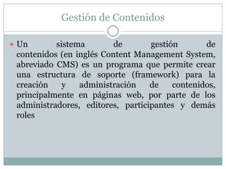 Gestión de Contenidos

 Un       sistema        de       gestión       de
 contenidos (en inglés Content Management System,
 abreviado CMS) es un programa que permite crear
 una estructura de soporte (framework) para la
 creación    y   administración    de    contenidos,
 principalmente en páginas web, por parte de los
 administradores, editores, participantes y demás
 roles
 