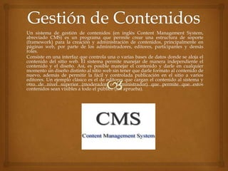 Un sistema de gestión de contenidos (en inglés Content Management System,
abreviado CMS) es un programa que permite crear una estructura de soporte
(framework) para la creación y administración de contenidos, principalmente en
páginas web, por parte de los administradores, editores, participantes y demás
roles.
Consiste en una interfaz que controla una o varias bases de datos donde se aloja el
contenido del sitio web. El sistema permite manejar de manera independiente el
contenido y el diseño. Así, es posible manejar el contenido y darle en cualquier
momento un diseño distinto al sitio web sin tener que darle formato al contenido de
nuevo, además de permitir la fácil y controlada publicación en el sitio a varios
editores. Un ejemplo clásico es el de editores que cargan el contenido al sistema y
otro de nivel superior (moderador o administrador) que permite que estos
contenidos sean visibles a todo el público (los aprueba).
 