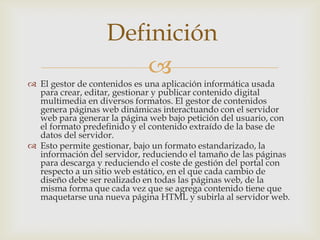 Definición
                      
 El gestor de contenidos es una aplicación informática usada
  para crear, editar, gestionar y publicar contenido digital
  multimedia en diversos formatos. El gestor de contenidos
  genera páginas web dinámicas interactuando con el servidor
  web para generar la página web bajo petición del usuario, con
  el formato predefinido y el contenido extraído de la base de
  datos del servidor.
 Esto permite gestionar, bajo un formato estandarizado, la
  información del servidor, reduciendo el tamaño de las páginas
  para descarga y reduciendo el coste de gestión del portal con
  respecto a un sitio web estático, en el que cada cambio de
  diseño debe ser realizado en todas las páginas web, de la
  misma forma que cada vez que se agrega contenido tiene que
  maquetarse una nueva página HTML y subirla al servidor web.
 