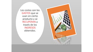 Los costos son los
GASTOS que se
usan en cierto
producto y se
RECUPERAN a
través de los
INGRESOS
obtenidos.
 