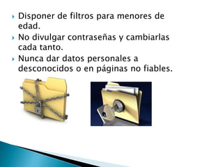  Disponer de filtros para menores de
edad.
 No divulgar contraseñas y cambiarlas
cada tanto.
 Nunca dar datos personales a
desconocidos o en páginas no fiables.
 