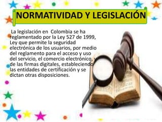 NORMATIVIDAD Y LEGISLACIÓN
La legislación en Colombia se ha
reglamentado por la Ley 527 de 1999,
Ley que permite la seguridad
electrónica de los usuarios, por medio
del reglamento para el acceso y uso
del servicio, el comercio electrónico, y
de las firmas digitales, estableciendo
las entidades de certificación y se
dictan otras disposiciones.
 