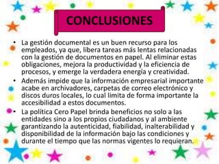 CONCLUSIONES
• La gestión documental es un buen recurso para los
empleados, ya que, libera tareas más lentas relacionadas
con la gestión de documentos en papel. Al eliminar estas
obligaciones, mejora la productividad y la eficiencia de
procesos, y emerge la verdadera energía y creatividad.
• Además impide que la información empresarial importante
acabe en archivadores, carpetas de correo electrónico y
discos duros locales, lo cual limita de forma importante la
accesibilidad a estos documentos.
• La política Cero Papel brinda beneficios no solo a las
entidades sino a los propios ciudadanos y al ambiente
garantizando la autenticidad, fiabilidad, inalterabilidad y
disponibilidad de la información bajo las condiciones y
durante el tiempo que las normas vigentes lo requieran.
 
