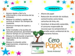 CIUDADANOS
• Acceso rápido y fácil a la
información y a los servicios de las
entidades
• Mejorar la calidad y rapidez del
servicio al reducir los tiempos de
respuesta
• Disminuir tiempos de espera y
atención
• Evitar traslados a los puntos de
atención presencial, permitiéndoles
ahorrar tiempo en sus trámites
• Mejorar la información al permitir
seguimiento de los trámites
realizados
• Mejorar la relación entre
organizaciones, empresas y
ciudadanos
AMBIENTE
• Ahorro de papel
• Reducción de emisión de residuos
contaminantes como tóner,
cartuchos de tinta, etc.
• Contribuir al desarrollo sostenible,
el consumo responsable de
recursos que no comprometa el
desarrollo social y ambiental de las
generaciones futuras.
 