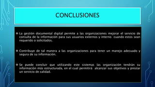 CONCLUSIONES
 La gestión documental digital permite a las organizaciones mejorar el servicio de
consulta de la información para sus usuarios externos y interno cuando estos sean
requerido o solicitados.
 Contribuye de tal manera a las organizaciones para tener un manejo adecuado y
segura de su información.
 Se puede concluir que utilizando este sistemas las organización tendrán su
información más estructurada, en el cual permitirá alcanzar sus objetivos y prestar
un servicio de calidad.
 