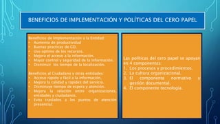 BENEFICIOS DE IMPLEMENTACIÓN Y POLÍTICAS DEL CERO PAPEL
Beneficios de Implementación a la Entidad:
• Aumento de productividad
• Buenas practicas de GD.
• Uso optimo de los recursos.
• Mejora el acceso a la información.
• Mayor control y seguridad de la información.
• Disminuir los tiempo de la localización.
Beneficios al Ciudadano y otras entidades:
• Acceso rápido y fácil a la información.
• Mejora la calidad y rapidez del servicio.
• Disminuye tiempo de espera y atención.
• Mejora la relación entre organizaciones,
entidades y ciudadanos.
• Evita traslados a los puntos de atención
presencial.
Las políticas del cero papel se apoyan
en 4 componentes:
1. Los procesos y procedimientos.
2. La cultura organizacional.
3. El componente normativo y
gestión documental.
4. El componente tecnología.
 
