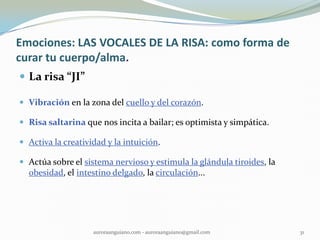 Emociones: LAS VOCALES DE LA RISA: como forma de
curar tu cuerpo/alma.
 La risa “JI”
 Vibración en la zona del cuello y del corazón.
 Risa saltarina que nos incita a bailar; es optimista y simpática.
 Activa la creatividad y la intuición.
 Actúa sobre el sistema nervioso y estimula la glándula tiroides, la
obesidad, el intestino delgado, la circulación...
31auroraanguiano.com - auroraanguiano@gmail.com
 