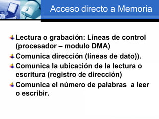 Acceso directo a Memoria
Lectura o grabación: Líneas de control
(procesador – modulo DMA)
Comunica dirección (líneas de dato)).
Comunica la ubicación de la lectura o
escritura (registro de dirección)
Comunica el número de palabras a leer
o escribir.
 