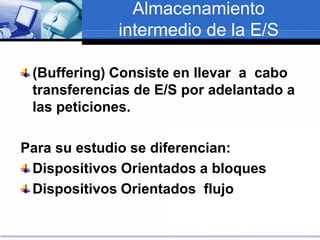 Almacenamiento
intermedio de la E/S
(Buffering) Consiste en llevar a cabo
transferencias de E/S por adelantado a
las peticiones.
Para su estudio se diferencian:
Dispositivos Orientados a bloques
Dispositivos Orientados flujo
 