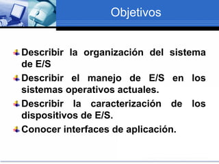 Objetivos
Describir la organización del sistema
de E/S
Describir el manejo de E/S en los
sistemas operativos actuales.
Describir la caracterización de los
dispositivos de E/S.
Conocer interfaces de aplicación.
 