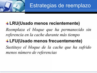 Estrategias de reemplazo
LRU(Usado menos recientemente)
Reemplaza el bloque que ha permanecido sin
referencia en la cache durante más tiempo
LFU(Usado menos frecuentemente)
Sustituye el bloque de la cache que ha sufrido
menos número de referencias
 