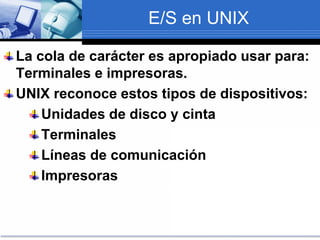 E/S en UNIX
La cola de carácter es apropiado usar para:
Terminales e impresoras.
UNIX reconoce estos tipos de dispositivos:
Unidades de disco y cinta
Terminales
Líneas de comunicación
Impresoras
 