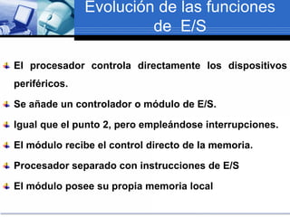 Evolución de las funciones
de E/S
El procesador controla directamente los dispositivos
periféricos.
Se añade un controlador o módulo de E/S.
Igual que el punto 2, pero empleándose interrupciones.
El módulo recibe el control directo de la memoria.
Procesador separado con instrucciones de E/S
El módulo posee su propia memoria local
 