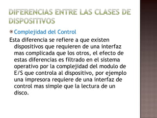Complejidad del Control Esta diferencia se refiere a que existen dispositivos que requieren de una interfaz mas complicada que los otros, el efecto de estas diferencias es filtrado en el sistema operativo por la complejidad del modulo de E/S que controla al dispositivo, por ejemplo una impresora requiere de una interfaz de control mas simple que la lectura de un disco. 