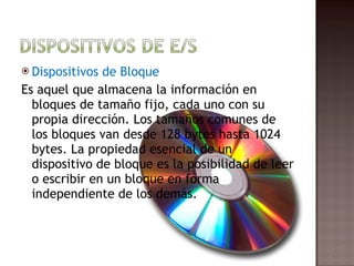 Dispositivos de Bloque Es aquel que almacena la información en bloques de tamaño fijo, cada uno con su propia dirección. Los tamaños comunes de los bloques van desde 128 bytes hasta 1024 bytes. La propiedad esencial de un dispositivo de bloque es la posibilidad de leer o escribir en un bloque en forma independiente de los demás.  