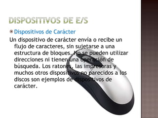 Dispositivos de Carácter Un dispositivo de carácter envía o recibe un flujo de caracteres, sin sujetarse a una estructura de bloques. No se pueden utilizar direcciones ni tienen una operación de búsqueda. Los ratones, las impresoras y muchos otros dispositivos no parecidos a los discos son ejemplos de dispositivos de carácter. 
