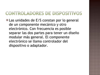 Las unidades de E/S constan por lo general de un componente mecánico y otro electrónico. Con frecuencia es posible separar las dos partes para tener un diseño modular más general. El componente electrónico se llama controlador del dispositivo o adaptador.  
