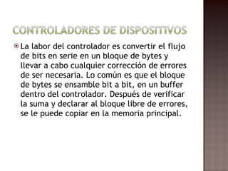 La labor del controlador es convertir el flujo de bits en serie en un bloque de bytes y llevar a cabo cualquier corrección de errores de ser necesaria. Lo común es que el bloque de bytes se ensamble bit a bit, en un buffer dentro del controlador. Después de verificar la suma y declarar al bloque libre de errores, se le puede copiar en la memoria principal.  