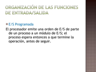 E/S Programada El procesador emite una orden de E/S de parte de un proceso a un módulo de E/S; el proceso espera entonces a que termine la operación, antes de seguir.  