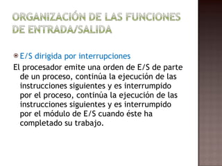 E/S dirigida por interrupciones El procesador emite una orden de E/S de parte de un proceso, continúa la ejecución de las instrucciones siguientes y es interrumpido por el proceso, continúa la ejecución de las instrucciones siguientes y es interrumpido por el módulo de E/S cuando éste ha completado su trabajo.  