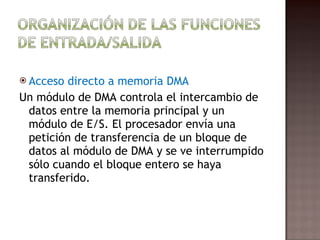Acceso directo a memoria DMA Un módulo de DMA controla el intercambio de datos entre la memoria principal y un módulo de E/S. El procesador envía una petición de transferencia de un bloque de datos al módulo de DMA y se ve interrumpido sólo cuando el bloque entero se haya transferido.  