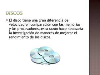 El disco tiene una gran diferencia de velocidad en comparación con las memorias y los procesadores, esta razón hace necesaria la investigación de maneras de mejorar el rendimiento de los discos.  