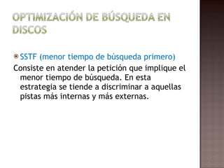 SSTF (menor tiempo de búsqueda primero)  Consiste en atender la petición que implique el menor tiempo de búsqueda. En esta estrategia se tiende a discriminar a aquellas pistas más internas y más externas.  